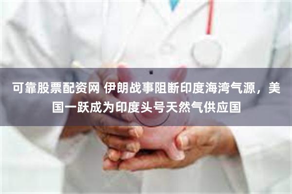 可靠股票配资网 伊朗战事阻断印度海湾气源，美国一跃成为印度头号天然气供应国
