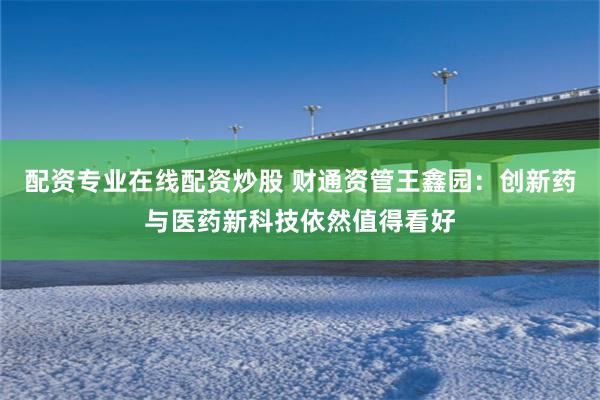 配资专业在线配资炒股 财通资管王鑫园：创新药与医药新科技依然值得看好