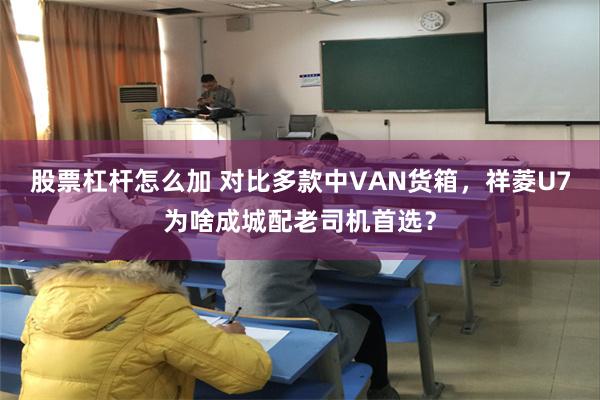 股票杠杆怎么加 对比多款中VAN货箱，祥菱U7为啥成城配老司机首选？