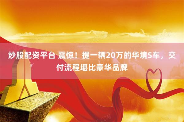 炒股配资平台 震惊！提一辆20万的华境S车，交付流程堪比豪华品牌