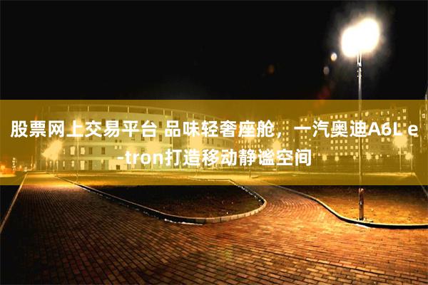 股票网上交易平台 品味轻奢座舱，一汽奥迪A6L e-tron打造移动静谧空间