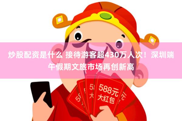 炒股配资是什么 接待游客超430万人次！深圳端午假期文旅市场再创新高