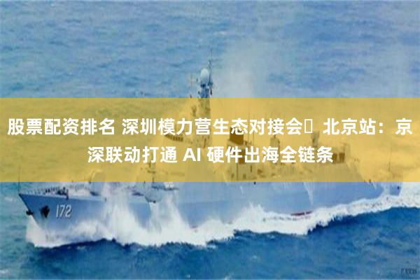股票配资排名 深圳模力营生态对接会・北京站：京深联动打通 AI 硬件出海全链条