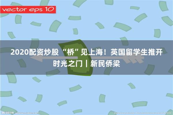 2020配资炒股 “桥”见上海！英国留学生推开时光之门｜新民侨梁