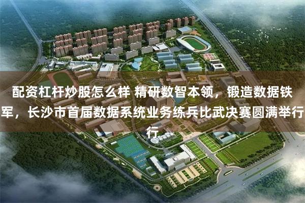配资杠杆炒股怎么样 精研数智本领，锻造数据铁军，长沙市首届数据系统业务练兵比武决赛圆满举行