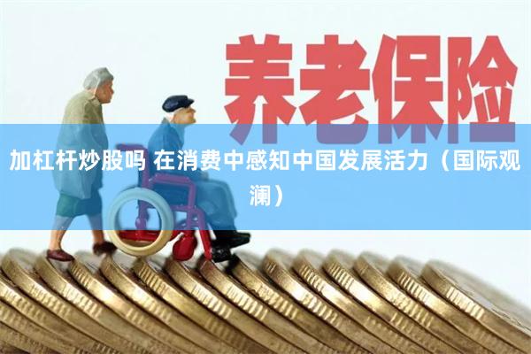 加杠杆炒股吗 在消费中感知中国发展活力（国际观澜）