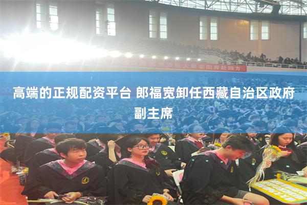 高端的正规配资平台 郎福宽卸任西藏自治区政府副主席