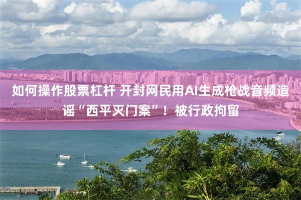 如何操作股票杠杆 开封网民用AI生成枪战音频造谣“西平灭门案”！被行政拘留