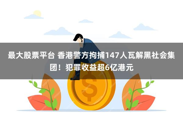 最大股票平台 香港警方拘捕147人瓦解黑社会集团！犯罪收益超6亿港元