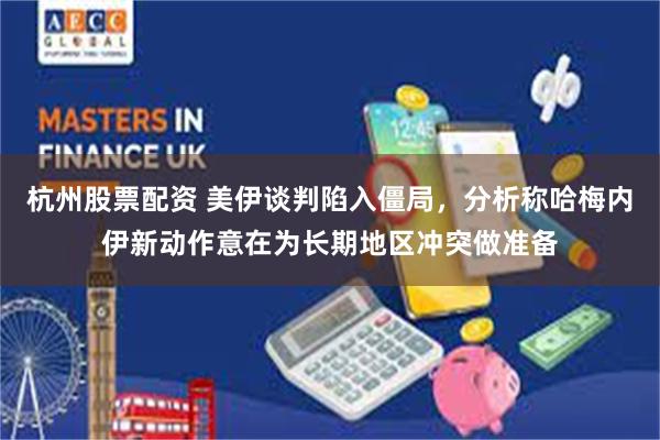 杭州股票配资 美伊谈判陷入僵局，分析称哈梅内伊新动作意在为长期地区冲突做准备