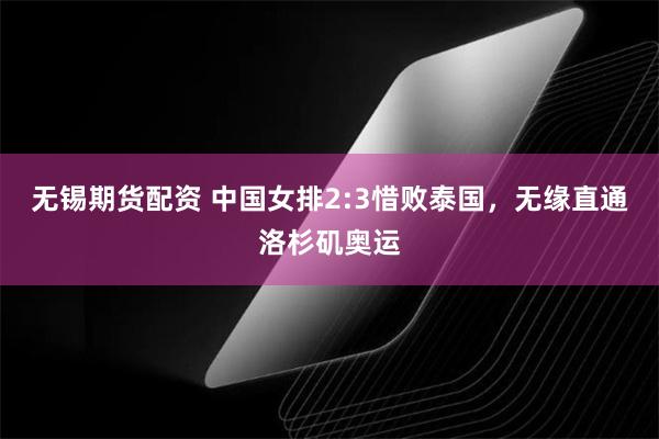 无锡期货配资 中国女排2:3惜败泰国，无缘直通洛杉矶奥运
