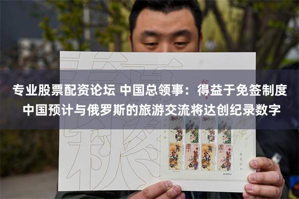 专业股票配资论坛 中国总领事：得益于免签制度 中国预计与俄罗斯的旅游交流将达创纪录数字