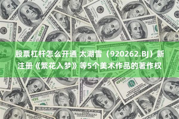 股票杠杆怎么开通 太湖雪（920262.BJ）新注册《繁花入梦》等5个美术作品的著作权