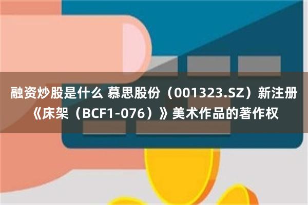 融资炒股是什么 慕思股份（001323.SZ）新注册《床架（BCF1-076）》美术作品的著作权