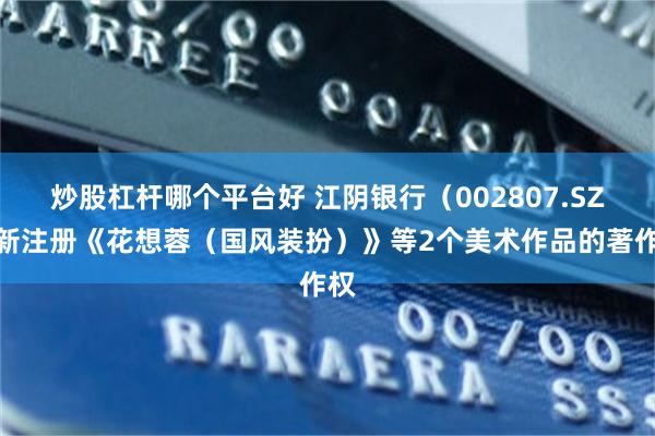 炒股杠杆哪个平台好 江阴银行（002807.SZ）新注册《花想蓉（国风装扮）》等2个美术作品的著作权