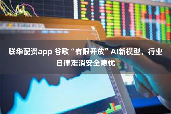 联华配资app 谷歌“有限开放”AI新模型，行业自律难消安全隐忧
