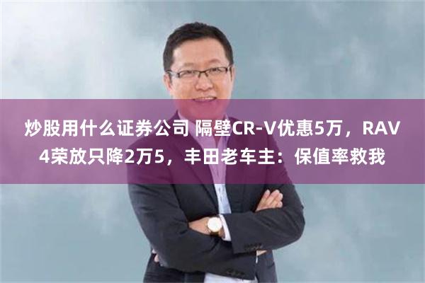 炒股用什么证券公司 隔壁CR-V优惠5万，RAV4荣放只降2万5，丰田老车主：保值率救我